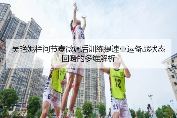 吴艳妮栏间节奏微调后训练提速亚运备战状态回暖的多维解析