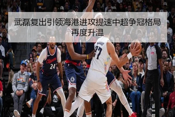 武磊复出引领海港进攻提速中超争冠格局再度升温